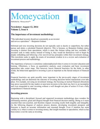 MoneycationPublished by Moneycation™
Newsletter: August 12, 2014
Volume 2, Issue 6
The importance of investment methodology
"The individual investor should act consistently as an investor
and not as a speculator." - Benjamin Graham
Informed and wise investing decisions do not typically seek to dazzle or outperform, but rather
pursue and attain a calculated financial objective. This is because, as Benjamin Graham states,
investing is distinct from speculation, which is more like fortune telling and less verifiable. If
investors seek to make money instead of losing it, they would do themselves well to begin by
deeply embedding and following a few non-trivial key principles within their investment strategy.
This newsletter seeks to apply the tenets of investment wisdom in to a review and evaluation of
investment process and methodology.
The importance of process is sometimes underemphasized when it comes to investor education and
training. Oftentimes, a focus on quantitative analysis, asset evaluation and basic investment
approaches take center stage. This however, leaves financial heuristics for the birds; in other
words, the behavioral approach to investing is just as important as the factual analysis of financial
data.
Financial heuristics are quite possibly more important in the pre-to-early stages of investment
methodology and can determine the outcome of investing decisions before transactions even take
place. For example, not using an investment strategy, but focusing on tactical financial allocations
may prove successful for day traders or near-term investors in the short run, but it is an incomplete
and even misguided to start investing without a well thought out plan of action if if not a fully
comprehensive financial strategy.
Investing process
Beginning with a disciplined, focused and organized investment methodology does wonders for
eliminating emotion, greed and illogical thought from financial decision making. Doing so is more
essential than non-essential, and therefore impacts investing results both tangibly and intangibly.
As the following diagram of analysis process denotes, developing investment prospects and
forecasts is based on accurate information and reasoned thought. Even if intuition has some
validity to it, when it comes to investing money, that insight translates to speculation, which as has
been noted, is not the same as investing.
 