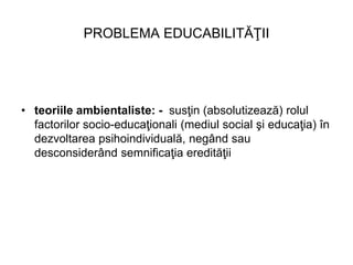 PROBLEMA EDUCABILITĂŢII
• teoriile ambientaliste: - susţin (absolutizează) rolul
factorilor socio-educaţionali (mediul soc...