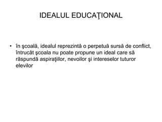 IDEALUL EDUCAŢIONAL
• în şcoală, idealul reprezintă o perpetuă sursă de conflict,
întrucât şcoala nu poate propune un idea...