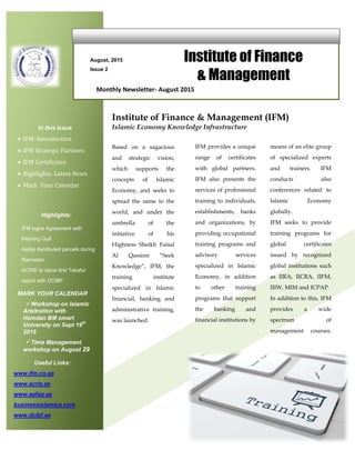 August, 2015
Issue 2
Institute of Finance
& Management
In this Issue
 IFM: Introduction
 IFM Strategic Partners
 IFM Certificates
 Highlights: Latest News
 Mark Your Calendar
Highlights:
IFM signs Agreement with
Fleming Gulf
Aafaq distributed parcels during
Ramadan
ACRIE to issue first Takaful
report with DCIBF
Monthly Newsletter- August 2015
Based on a sagacious
and strategic vision,
which supports the
concepts of Islamic
Economy, and seeks to
spread the same to the
world, and under the
umbrella of the
initiative of his
Highness Sheikh Faisal
Al Qassimi “Seek
Knowledge”, IFM, the
training institute
specialized in Islamic
financial, banking and
administrative training,
was launched.
Institute of Finance & Management (IFM)
Islamic Economy Knowledge Infrastructure
IFM provides a unique
range of certificates
with global partners.
IFM also presents the
services of professional
training to individuals,
establishments, banks
and organizations, by
providing occupational
training programs and
advisory services
specialized in Islamic
Economy, in addition
to other training
programs that support
the banking and
financial institutions by
means of an elite group
of specialized experts
and trainers. IFM
conducts also
conferences related to
Islamic Economy
globally.
IFM seeks to provide
training programs for
global certificates
issued by recognized
global institutions such
as IIRA, IICRA, IIFM,
IIIW, MIM and ICPAP.
In addition to this, IFM
provides a wide
spectrum of
management courses.
programs to cope with
the needs of the global
market through an e-
learning platform.
Useful Links:
www.ifm.co.ae
www.acrie.ae
www.aafaq.ae
businessislamica.com
www.dcibf.ae
MARK YOUR CALENDAR
Workshop on Islamic
Arbitration with
Hamdan BM smart
University on Sept 19
th
2015
Time Management
workshop on August 29
 