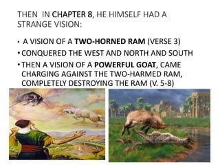 THEN IN CHAPTER 8, HE HIMSELF HAD A
STRANGE VISION:
• A VISION OF A TWO-HORNED RAM (VERSE 3)
•CONQUERED THE WEST AND NORTH AND SOUTH
•THEN A VISION OF A POWERFUL GOAT, CAME
CHARGING AGAINST THE TWO-HARMED RAM,
COMPLETELY DESTROYING THE RAM (V. 5-8)
 