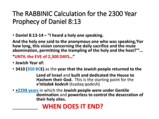 The RABBINIC Calculation for the 2300 Year
Prophecy of Daniel 8:13
• Daniel 8:13-14 – “I heard a holy one speaking.
And the holy one said to the anonymous one who was speaking,‘For
how long, this vision concerning the daily sacrifice and the mute
abomination, permitting the trampling of the holy and the host?’”…
“UNTIL the EVE of 2,300 DAYS…”
• Jewish Year of:
• 3410 (350 BCE) as the year that the Jewish people returned to the
Land of Israel and built and dedicated the House to
Hashem their God. This is the starting point for the
v’ntizdak kodesh (tsadaq qodesh)
• +2298 years in which the Jewish people were under Gentile
domination and powerless to control the desecration of
their holy sites.
___________ WHEN DOES IT END?
 