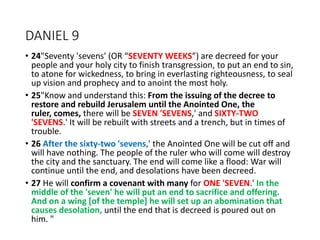 DANIEL 9
• 24"Seventy 'sevens' (OR “SEVENTY WEEKS”) are decreed for your
people and your holy city to finish transgression, to put an end to sin,
to atone for wickedness, to bring in everlasting righteousness, to seal
up vision and prophecy and to anoint the most holy.
• 25"Know and understand this: From the issuing of the decree to
restore and rebuild Jerusalem until the Anointed One, the
ruler, comes, there will be SEVEN 'SEVENS,' and SIXTY-TWO
'SEVENS.' It will be rebuilt with streets and a trench, but in times of
trouble.
• 26 After the sixty-two 'sevens,' the Anointed One will be cut off and
will have nothing. The people of the ruler who will come will destroy
the city and the sanctuary. The end will come like a flood: War will
continue until the end, and desolations have been decreed.
• 27 He will confirm a covenant with many for ONE 'SEVEN.' In the
middle of the 'seven' he will put an end to sacrifice and offering.
And on a wing [of the temple] he will set up an abomination that
causes desolation, until the end that is decreed is poured out on
him. "
 