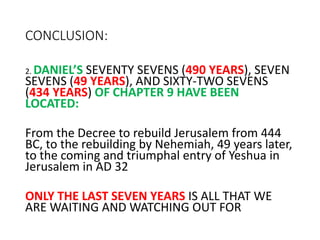 CONCLUSION:
2. DANIEL’S SEVENTY SEVENS (490 YEARS), SEVEN
SEVENS (49 YEARS), AND SIXTY-TWO SEVENS
(434 YEARS) OF CHAPTER 9 HAVE BEEN
LOCATED:
From the Decree to rebuild Jerusalem from 444
BC, to the rebuilding by Nehemiah, 49 years later,
to the coming and triumphal entry of Yeshua in
Jerusalem in AD 32
ONLY THE LAST SEVEN YEARS IS ALL THAT WE
ARE WAITING AND WATCHING OUT FOR
 
