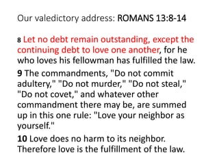 Our valedictory address: ROMANS 13:8-14
8 Let no debt remain outstanding, except the
continuing debt to love one another, for he
who loves his fellowman has fulfilled the law.
9 The commandments, "Do not commit
adultery," "Do not murder," "Do not steal,"
"Do not covet," and whatever other
commandment there may be, are summed
up in this one rule: "Love your neighbor as
yourself."
10 Love does no harm to its neighbor.
Therefore love is the fulfillment of the law.
 