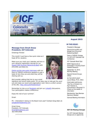 August 2015
Message from Dinah Snow
President, ICF Colorado
Greetings friends!
This month I just have a few quick notes as I
head off for vacation.
Make sure you mark your calendar and lock in
your advance registration savings for our
August 20th Summer Networking Bash with
ATD-RMC and NSA-CO.
Check out the new audio interviews with our
Dare to THRIVE conference speakers to get a
taste of who they are and what they will be
sharing with us.
And consider adding that link to your email
signature and social media posts. It’s an easy way to help get the word
out and make our event and organization rock! Here is a short version
of the URL: http://bit.ly/ICFCO2015Conf
Remember to Like us on Facebook and join our LinkedIn discussions.
Your participation makes a difference!
Enjoy the rest of your summer!
Dinah
PS – Interested in being on the Board next year? Contact Greg Aden at:
greg@adenleadership.com
Dinah Snow
President, ICF Colorado
Dinah@DinahSnow.com
303-499-0408
IN THIS ISSUE:
President's Message
Second Annual Mix and
Mingle End of Summer
Networking Bash!
Date to THRIVE! October
14, 2015 ICF Colorado Fall
Conference
ICF Colorado Book Club
NEW! Opportunity to
Participate in Exciting Coach
Related Research
September 10, 2015:
Monthly Meeting
Special Interest Groups
(SIGs)
IN THE SPOTLIGHT:
Laurie Weiss, Ph.D., MCC
FEATURED ARTICLES:
"Are You a Chicken or a
Pig? Interest vs.
Commitment in Business" &
Check out this wealth of
information
Membership: New Member
Sponsors Needed
General Meeting Information
ICF CO Meetup Groups
Our ICF Colorado Meetup
Groups are an opportunity
 
