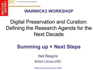 WARWICK3 WORKSHOP
Digital Preservation and Curation:
Defining the Research Agenda for the
Next Decade
Summing up + Next Steps
Neil Beagrie
British Library/JISC
Warwick Workshop Nov 2005
 