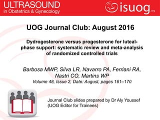 UOG Journal Club: August 2016
Dydrogesterone versus progesterone for luteal-
phase support: systematic review and meta-analysis
of randomized controlled trials
Barbosa MWP, Silva LR, Navarro PA, Ferriani RA,
Nastri CO, Martins WP
Volume 48, Issue 2, Date: August, pages 161–170
Journal Club slides prepared by Dr Aly Youssef
(UOG Editor for Trainees)
 