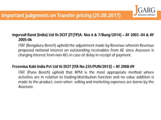 Ingersoll Rand (India) Ltd Vs DCIT [IT(TP)A
2005-06
ITAT (Bengaluru Bench) upheld the adjustment
proposed notional interest on outstanding
charging interest from non AEs in case
Fresenius Kabi India Pvt Ltd Vs DCIT [ITA No
ITAT (Pune Bench) upheld that RPM
activities are in relation to trading/distribution
made to the product, even when selling
Assessee.
Important judgments on Transfer pricing
[IT(TP)A. Nos 6 & 7/Bang/2014] – AY 2003 -04 & AY
adjustment made by Revenue wherein Revenue
outstanding receivables from AE since Assessee is
case of delay in receipt of payment.
No.235/PUN/2013] – AY 2008-09
RPM is the most appropriate method where
trading/distribution function and no value addition is
selling and marketing expenses are borne by the
Important judgments on Transfer pricing (25.08.2017)
 
