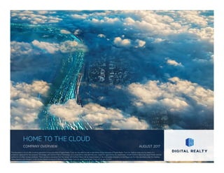 HOME TO THE CLOUD
COMPANY OVERVIEW AUGUST 2017
This document is not an offer to sell or solicitation to buy securities of Digital Realty Trust, Inc. Any offers to sell or solicitations to buy securities of Digital Realty Trust, Inc. shall be made only by means of a
prospectus approved for that purpose. The merger with DuPont Fabros Technology, Inc. is expected to close later this year, subject to approval by the shareholders of both DuPont Fabros and Digital Realty and the
satisfaction of other closing conditions. There can be no assurance that the merger with DuPont Fabros will be consummated on the anticipated schedule or at all. Please see the risks described under the heading
“Risks Related to the Mergers” in the Current Report on Form 8-K filed by Digital Realty Trust, Inc. and Digital Realty Trust, L.P. on July 10, 2017.
 