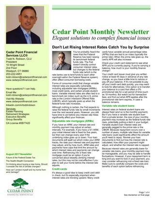 Cedar Point Financial
Services LLC®
Todd N. Robison, CLU
President
10 Wright Street
2nd Floor
Westport, CT 06880
203-222-4951
todd.robison@cedarpointfinancial.com
www.cedarpointfinancial.com
August 2017 Newsletter
Future of the Federal Estate Tax
The Health-Wealth Connection
I'm thinking about buying a new home. Should
I consider the risk of climate changes?
How can I protect myself and my home from
wind damage?
Cedar Point Monthly Newsletter
Elegant solutions to complex financial issues
Don't Let Rising Interest Rates Catch You by Surprise
See disclaimer on final page
Have questions? I can help.
Email Me:
todd.robison@cedarpointfinancial.com
Visit My Website:
www.cedarpointfinancial.com
linkedin.com/in/toddrobison
Services:
Estate Planning
Retirement Strategies
Executive Benefits
Group Benefits
CA License #0B77420
You've probably heard the
news that the Federal
Reserve has been raising
its benchmark federal
funds rate. The Fed
doesn't directly control
consumer interest rates,
but changes to the federal
funds rate (which is the
rate banks use to lend funds to each other
overnight within the Federal Reserve system)
often affect consumer borrowing costs.
Forms of consumer credit that charge variable
interest rates are especially vulnerable,
including adjustable rate mortgages (ARMs),
most credit cards, and certain private student
loans. Variable interest rates are often tied to a
benchmark (an index) such as the U.S. prime
rate or the London Interbank Offered Rate
(LIBOR), which typically goes up when the
federal funds rate increases.
Although nothing is certain, the Fed expects to
raise the federal funds rate by small increments
over the next several years. However, you still
have time to act before any interest rate hikes
significantly affect your finances.
Adjustable rate mortgages (ARMs)
If you have an ARM, your interest rate and
monthly payment may adjust at certain
intervals. For example, if you have a 5/1 ARM,
your initial interest rate is fixed for five years,
but then can change every year if the
underlying index goes up or down. Your loan
documents will spell out which index your ARM
tracks, the date your interest rate and payment
may adjust, and by how much. ARM rates and
payments have caps that limit the amount by
which interest rates and payments can change
over time. Refinancing into a fixed rate
mortgage could be an option if you're
concerned about steadily climbing interest
rates, but this may not be cost-effective if you
plan to sell your home before the interest rate
adjusts.
Credit cards
It's always a good idea to keep credit card debt
in check, but it's especially important when
interest rates are trending upward. Many credit
cards have variable annual percentage rates
(APRs) that are tied to an index (typically the
prime rate). When the prime rate goes up, the
card's APR will also increase.
Check your credit card statement to see what
APR you're currently paying. If you're carrying a
balance, how much is your monthly finance
charge?
Your credit card issuer must give you written
notice at least 45 days in advance of any rate
change, so you have a little time to reduce or
pay off your balance. If it's not possible to pay
off your credit card debt quickly, you may want
to look for alternatives. One option is to transfer
your balance to a card that offers a 0%
promotional rate for a set period of time (such
as 18 months). But watch out for transaction
fees, and find out what APR applies after the
promotional rate term expires, in case a
balance remains.
Variable rate student loans
Interest rates on federal student loans are
always fixed (and so is the monthly payment).
But if you have a variable rate student loan
from a private lender, the size of your monthly
payment may increase as the federal funds rate
rises, potentially putting a dent in your budget.
Variable student loan interest rates are
generally pegged to the prime rate or the
LIBOR. Because repayment occurs over a
number of years, multiple rate hikes for variable
rate loans could significantly affect the amount
you'll need to repay. Review your loan
documents to find out how the interest rate is
calculated, how often your payment might
adjust, and whether the interest rate is capped.
Because interest rates are generally lower for
variable rate loans, your monthly payment may
be manageable, and you may be able to handle
fluctuations. However, if your repayment term is
long and you want to lock in your payment, you
may consider refinancing into a fixed rate loan.
Make sure to carefully compare the costs and
benefits of each option before refinancing.
Page 1 of 4
 