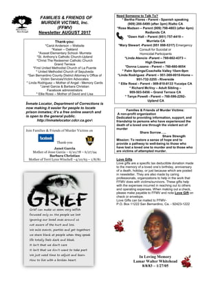 FFAMILIES & FRIENDS OF
MURDER VICTIMS, Inc.
(FFMV)
Newsletter AUGUST 2017
Thank-you:
*Carol Anderson – Website
*Kaiser – Oakland
*Avaxat Elementary School- Murrieta
*St. Anthony’s Catholic Church-Upland
*Christ The Redeemer Catholic Church
Grand Terrace
*First United Methodist Church of La Puente
* United Methodist Church of Sepulveda
*San Bernardino County District Attorney’s Office of
Victim Services/Victim Advocates
* Linda Rodriguez – Mother of Angel - Memory Cards
*Janet Garcia & Barbara Christian
Facebook administrators
* Ellie Rossi – Mother of David and Lisa
Inmate Locator, Department of Corrections is
now making it easier for people to locate
prison inmates; it’s a free online search and
is open to the general public.
http://inmatelocator.cdcr.ca.gov
Join Families & Friends of Murder Victims on
Thank-you
Janet Garcia
Mother of Jesse Garcia – 6/10/78 – 6/27/94
Barbara Christian
Mother of Terri Lynn Winchell –4/10/63 – 1/8/81
Need Someone to Talk To?
* Bertha Flores - Parent - Spanish speaking
(909) 200-5499 (after 3pm) Rialto CA
*Rose Madsen – Parent (909) 798-4803 (after 4pm)
Redlands CA
*Dawn Hall – Parent (951) 757-4419 –
Murrieta CA
*Mary Stewart -Parent (951 698-5317) Emergency
Consult for Suicidal or
Homicidal Participants
*Linda Atencio -Parent – 760-662-4373 –
High Dessert
*Donna Lozano - Parent – 760-660-9054
* Palm Springs/Coachella Valley 10am-9pm
*Linda Rodriguez -Parent – 951-369-0010-Home –
951-732-3255 - Riverside
* Ellie Rossi - Parent - 909-810-8133 Yucaipa CA
* Richard McVoy – Adult Sibling –
909-503-5456 – Grand Terrace CA
* Tanya Powell - Parent – 760-596-2292-
Upland CA
Families & Friends of Murder Victims:
A non-profit organization
Dedicated to providing information, support, and
friendship to persons who have experienced the
death of a loved one through the violent act of
murder
Share Sorrow…..
Share Strength
Mission: To restore a sense of hope and to
provide a pathway to well-being to those who
have lost a loved one to murder and to those who
are victims of attempted murder.
Love Gifts
Love gifts are a specific tax deductible donation made
to the memory of a loved one’s birthday, anniversary
of a death, holiday, or just because which are posted
in newsletter. They are also made by caring
professionals, organizations to help in the work that
FFMV does with victims/survivors. These gifts help
with the expenses incurred in reaching out to others
and operating expenses. When making out a check,
please make payable to FFMV and note Love Gift on
check or envelope.
Love Gifts can be mailed to FFMV-
P.O. Box 11222 San Bernardino, Ca. - 92423-1222
In Loving Memory
Lamar Walter Whitehead
8/8/83 – 1/27/05
 