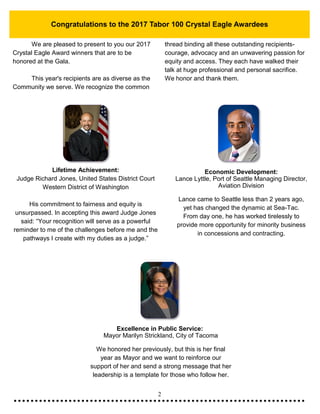 2
Congratulations to the 2017 Tabor 100 Crystal Eagle Awardees
We are pleased to present to you our 2017
Crystal Eagle Award winners that are to be
honored at the Gala.
This year's recipients are as diverse as the
Community we serve. We recognize the common
thread binding all these outstanding recipients-
courage, advocacy and an unwavering passion for
equity and access. They each have walked their
talk at huge professional and personal sacrifice.
We honor and thank them.
Lifetime Achievement:
Judge Richard Jones, United States District Court
Western District of Washington
His commitment to fairness and equity is
unsurpassed. In accepting this award Judge Jones
said: “Your recognition will serve as a powerful
reminder to me of the challenges before me and the
pathways I create with my duties as a judge.”
Economic Development:
Lance Lyttle, Port of Seattle Managing Director,
Aviation Division
Lance came to Seattle less than 2 years ago,
yet has changed the dynamic at Sea-Tac.
From day one, he has worked tirelessly to
provide more opportunity for minority business
in concessions and contracting.
Excellence in Public Service:
Mayor Marilyn Strickland, City of Tacoma
We honored her previously, but this is her final
year as Mayor and we want to reinforce our
support of her and send a strong message that her
leadership is a template for those who follow her.
 