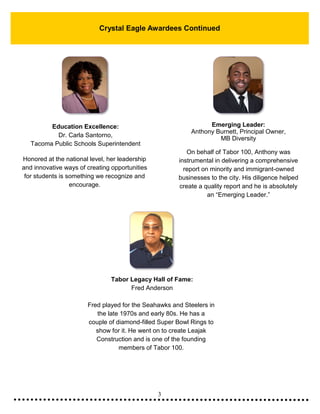 3
Crystal Eagle Awardees Continued
Education Excellence:
Dr. Carla Santorno,
Tacoma Public Schools Superintendent
Honored at the national level, her leadership
and innovative ways of creating opportunities
for students is something we recognize and
encourage.
Emerging Leader:
Anthony Burnett, Principal Owner,
MB Diversity
On behalf of Tabor 100, Anthony was
instrumental in delivering a comprehensive
report on minority and immigrant-owned
businesses to the city. His diligence helped
create a quality report and he is absolutely
an “Emerging Leader.”
Tabor Legacy Hall of Fame:
Fred Anderson
Fred played for the Seahawks and Steelers in
the late 1970s and early 80s. He has a
couple of diamond-filled Super Bowl Rings to
show for it. He went on to create Leajak
Construction and is one of the founding
members of Tabor 100.
 
