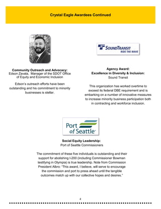 4
Crystal Eagle Awardees Continued
Community Outreach and Advocacy:
Edson Zavala, Manager of the SDOT Office
of Equity and Economic Inclusion
Edson’s outreach efforts have been
outstanding and his commitment to minority
businesses is stellar.
Social Equity Leadership:
Port of Seattle Commissioners
The commitment of these five individuals is outstanding and their
support for abolishing I-200 (including Commissioner Bowman
testifying in Olympia) is true leadership. Note from Commission
President Albro: “This award, I believe, will serve to encourage
the commission and port to press ahead until the tangible
outcomes match up with our collective hopes and desires.”
Agency Award:
Excellence in Diversity & Inclusion:
Sound Transit
This organization has worked overtime to
exceed its federal DBE requirement and is
embarking on a number of innovative measures
to increase minority business participation both
in contracting and workforce inclusion.
 