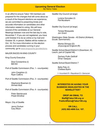 5
Upcoming General Election
By Henry Yates
In an effort to ensure Tabor 100 members are
prepared for the changes that will come about as
a result of the frequent elections we experience,
we are committed to presenting timely and
accurate information on candidates and other
information related to voting. We will have
several of the candidates at our General
Meetings between now and the last day to vote,
November 7. If you are not registered, you have
until October 9 to do so online or by mail and
October 30, in person. Ballots will be mailed on
Oct. 18. For more information on the election
process and candidates running in your
community, go to www.kingcounty.gov/elections.
MAJOR RACES IN KING COUNTY
King County Executive
Dow Constantine (I)
Bill Hirt
Port of Seattle Commission (Pos. 1 - countywide)
John Creighton (I)
Ryan Calkins
Port of Seattle Commission (Pos. 3 - countywide)
Stephanie Bowman (I)
Ahmed Abdi
Port of Seattle Commission (Pos. 4 - countywide)
Peter Steinbrueck
Preeti Shridhar
Mayor, City of Seattle
Jenny Durkan
Cary Moon
Seattle City Council (at large)
Lorena Gonzalez (I)
Pat Murakami
Seattle City Council (at large)
Teresa Mosqueda
Jon Grant
Washington State Senate - 45 District (Kirkland,
Duvall, Sammamish)
Manka Dhingra (D)
JinyoungLee Englund (R)
Seattle School Board District 5 (Downtown, ID,
Leschi, part of Capital Hill)
Zachary Pullin DeWolf
Omar Vasquez
Seattle School Board District 7
Betty Patu (I)
Chelsea Byers
I = Incumbent R = Republican D = Democrat
INTERESTED IN HAVING YOUR
BUSINESS HIGHLIGHTED IN THE
NEWSLETTER?
DROP AN EMAIL TO
Staff@Tabor100.org or
PublicAffairs@Tabor100.org
OR CALL
(425) 882-4800 Ext. 107.
 