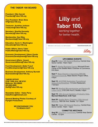 8
THE TABOR 100 BOARD
President: Ollie Garrett
President@Tabor100.org
Vice President: Brian Sims
VP@Tabor100.org
Treasurer: Aundrea Jackson
Treasurer@Tabor100.org
Secretary: Sherlita Kennedy
Secretary@Tabor100.org
Membership: Dee Riley
Membership@Tabor100.org
Education: Kevin C. Washington
Education@Tabor100.org
Public Affairs: Henry Yates
PublicAffairs@Tabor100.org
Economic Development: Edson Zavala
EconomicDevelopment@Tabor100.org
Government Affairs: Vacant
GovernmentAffairs@Tabor100.org
Fund Development: Abdul Yusuf
FundDevelopment@Tabor100.org
Business Development: Anthony Burnett
BusinessDev@Tabor100.org
TABOR OFFICE
2330 130th Ave. NE #101
Bellevue, WA 98005
425-882-4800
Staff@Tabor100.org
Newsletter Editor: Kalea Perry
KaleaPerry@Hotmail.com
General Meeting Photos Courtesy of
Flyright Productions
WE ENCOURAGE YOU
TO REACH OUT!
UPCOMING EVENTS
Aug 26: Tabor 100 General Meeting, Central Area
Senior Center, 10am-12pm
Sept 7: Alaska Business Forum, Microsoft Event
Center at the Seattle Metro Chamber of Commerce,
8-9:30am
Sept 7: Mass Electric’s Upcoming DBE/SB
Outreach Event #2, Mass Electric Project Office,
4-6pm
Sept 12: ACCPNW September Promotional
Networking Breakfast, 13 Coins Restaurant,
7:30-9am
Sept 12: Wayfind Microenterprise and Nonprofit
Legal Clinic, 2100 24th Ave S, Seattle, 4-8pm
Sept 15: 18th Annual Captains of Industry Gala,
Marriott Waterfront, 5:30-11pm
Sept 28: Seattle Metro Chamber 135th Annual
Meeting, 1900 5th Ave, Seattle, 12-1:30pm
Sept 30: Tabor 100 General Meeting, Central Area
Senior Center, 10am - 12pm
COMMITTEE MEETINGS
Aug 26: Education Committee, Central Area Senior
Center, 12-2pm
 