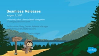 Seamless Releases
August 3, 2017
Kyle Rowley, Senior Director, Release Management
krowley@salesforce.com
Paul van der Staay, Senior Release Manager
pvanderstaay@salesforce.com
Michael Broome, Release Manager
mbroome@salesforce.com
 