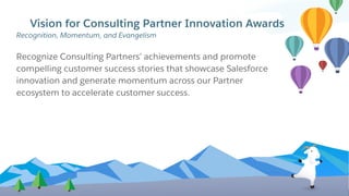 Vision for Consulting Partner Innovation Awards
Recognize Consulting Partners’ achievements and promote
compelling customer success stories that showcase Salesforce
innovation and generate momentum across our Partner
ecosystem to accelerate customer success.
Recognition, Momentum, and Evangelism
 