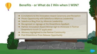 Benefits
● 6 invitations to the Innovation Award Ceremony and Reception
● Innovation Award Trophy
● Photo Opportunity with Salesforce Alliances Leadership
● Salesforce Blog Post by Tyler Prince
● Recognized on signage at the Dreamforce AppBash
● Partner Innovation Award Winner sign to showcase in Partner
Dreamforce booth (if applicable)
● Winners Highlighted in the Partner Community
● Post Dreamforce press release opportunity
➔ 6 invitations to the Innovation Award Ceremony and Reception
➔ Photo Opportunity with Salesforce Alliances Leadership
➔ Salesforce Blog Post by Alliances Leadership
➔ Recognized on signage at the Dreamforce AppBash
➔ Partner Innovation Award Winner sign to showcase in Partner
Dreamforce booth (if applicable)
➔ Winners Highlighted in the Partner Community
➔ Post Dreamforce Press Release Opportunity
Benefits - or What do I Win when I WIN?
 