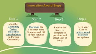 Join the
Consulting
Partner
Innovation
Awards Group
on Partner
Community
Download the
Customer Story
Template and Fill
in with Solution
Details
Launch the
Survey -
complete all
questions and
attach .ppt of
Story
Keep Your
Eyes on
p.force.com/i
nnovation
for updates
Step 1 Step 2 Step 3 Step 4
Innovation Award Steps
 