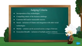 Judging Criteria
● Incorporation of key technologies
● Compelling nature of the business challenge
● Customer ROI and/or measurable success
● Social – inclusion of Chatter and integration with other social
technologies
● Mobile – solution can be accessed across a range of devices
● Ecosystem Breadth – inclusion of multiple partner solutions
 