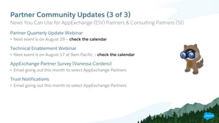 Partner Community Updates (3 of 3)
​Partner Quarterly Update Webinar
• Next event is on August 29 – check the calendar
​Technical Enablement Webinar
• Next event is on August 17 at 9am Pacific – check the calendar
​AppExchange Partner Survey (Vanessa Cordero)
• Email going out this month to select AppExchange Partners
​Trust Notifications
• Email going out this month to select AppExchange Partners
​News You Can Use for AppExchange (ISV) Partners & Consulting Partners (SI)
 