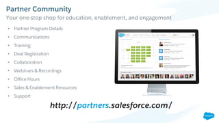 Partner Community
​Your one-stop shop for education, enablement, and engagement
http://partners.salesforce.com/
• Partner Program Details
• Communications
• Training
• Deal Registration
• Collaboration
• Webinars & Recordings
• Office Hours
• Sales & Enablement Resources
• Support
 