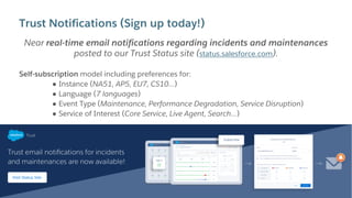 Trust Notifications (Sign up today!)
Near real-time email notifications regarding incidents and maintenances
posted to our Trust Status site (status.salesforce.com).
Self-subscription model including preferences for:
● Instance (NA51, AP5, EU7, CS10…)
● Language (7 languages)
● Event Type (Maintenance, Performance Degradation, Service Disruption)
● Service of Interest (Core Service, Live Agent, Search…)
 