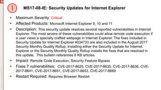 MS17-08-IE: Security Updates for Internet Explorer
 Maximum Severity: Critical
 Affected Products: Microsoft Internet Explorer 9, 10 and 11
 Description: This security update resolves several reported vulnerabilities in Internet
Explorer. The most severe of these vulnerabilities could allow remote code execution if
a user views a specially crafted webpage in Internet Explorer. The fixes included in
Security Update for Internet Explorer 4034733 are also included in the August 2017
Security Monthly Quality Rollup. Installing either the Security Update for Internet
Explorer or the Security Monthly Quality Rollup installs the fixes that are resolved in
this update. This bulletin references 8 KB articles.
 Impact: Remote Code Execution, Security Feature Bypass
 Fixes 7 vulnerabilities: CVE-2017-8625, CVE-2017-8635, CVE-2017-8636, CVE-
2017-8641, CVE-2017-8651, CVE-2017-8653, CVE-2017-8669
 Restart Required: Requires Browser Restart
 