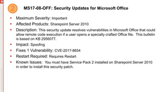 MS17-08-OFF: Security Updates for Microsoft Office
 Maximum Severity: Important
 Affected Products: Sharepoint Server 2010
 Description: This security update resolves vulnerabilities in Microsoft Office that could
allow remote code execution if a user opens a specially crafted Office file. This bulletin
is based on KB 2956077.
 Impact: Spoofing
 Fixes 1 Vulnerability: CVE-2017-8654
 Restart Required: Requires Restart
 Known Issues: You must have Service Pack 2 installed on Sharepoint Server 2010
in order to install this security patch.
 