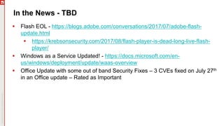In the News - TBD
 Flash EOL - https://blogs.adobe.com/conversations/2017/07/adobe-flash-
update.html
 https://krebsonsecurity.com/2017/08/flash-player-is-dead-long-live-flash-
player/
 Windows as a Service Updated! - https://docs.microsoft.com/en-
us/windows/deployment/update/waas-overview
 Office Update with some out of band Security Fixes – 3 CVEs fixed on July 27th
in an Office update – Rated as Important
 