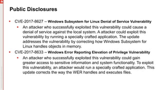 Public Disclosures
 CVE-2017-8627 – Windows Subsystem for Linux Denial of Service Vulnerability
 An attacker who successfully exploited this vulnerability could cause a
denial of service against the local system. A attacker could exploit this
vulnerability by running a specially crafted application. The update
addresses the vulnerability by correcting how Windows Subsystem for
Linux handles objects in memory.
 CVE-2017-8633 – Windows Error Reporting Elevation of Privilege Vulnerability
 An attacker who successfully exploited this vulnerability could gain
greater access to sensitive information and system functionality. To exploit
this vulnerability, an attacker would run a specially crafted application. This
update corrects the way the WER handles and executes files.
 