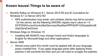 Known Issues Things to be aware of
 Monthly Rollup on Windows 8.1, Server 2012 R2 and IE Cumulative for
Windows 8.1 or Server 2012 R2
 NPS authentication may break, and wireless clients may fail to connect.
On the server, set the following DWORD registry key's value to = 0:
SYSTEMCurrentControlSetServicesRasManPPPEAP13DisableEndE
ntityClientCertCheck
 Windows Edge on Windows 10
 Installing KB 4034674 may change Czech and Arabic languages to
English for Microsoft Edge and other applications.
 Server 2008
 Almost every patch this month must be applied with all your language
packs installed first. If you apply language packs after applying these
patches it will overwrite the fixes and you will need to re-apply the patches.
 