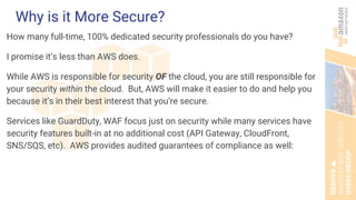 Why is it More Secure?
How many full-time, 100% dedicated security professionals do you have?
I promise it’s less than AWS does.
While AWS is responsible for security OF the cloud, you are still responsible for
your security within the cloud. But, AWS will make it easier to do and help you
because it’s in their best interest that you’re secure.
Services like GuardDuty, WAF focus just on security while many services have
security features built-in at no additional cost (API Gateway, CloudFront,
SNS/SQS, etc). AWS provides audited guarantees of compliance as well:
 