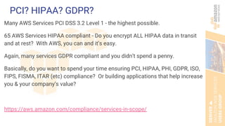 PCI? HIPAA? GDPR?
Many AWS Services PCI DSS 3.2 Level 1 - the highest possible.
65 AWS Services HIPAA compliant - Do you encrypt ALL HIPAA data in transit
and at rest? With AWS, you can and it’s easy.
Again, many services GDPR compliant and you didn’t spend a penny.
Basically, do you want to spend your time ensuring PCI, HIPAA, PHI, GDPR, ISO,
FIPS, FISMA, ITAR (etc) compliance? Or building applications that help increase
you & your company’s value?
https://aws.amazon.com/compliance/services-in-scope/
 