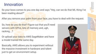 Innovation
So your boss comes to you one day and says “Hey, can we do that ML thing I’ve
been reading about?”
After you remove your palm from your face, you have to deal with the request.
So, how do you do that? Figure out that you’ll need
servers with GPUs, lots of memory and, ugh,
racking….?
Or upload your data to AWS SageMaker and have
a model trained the same day.
Basically, AWS allows you to experiment without
the massive investment in hardware and talent
just to get an environment setup.
 