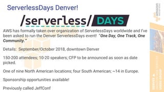 ServerlessDays Denver!
AWS has formally taken over organization of ServerlessDays worldwide and I’ve
been asked to run the Denver ServerlessDays event! “One Day, One Track, One
Community.”
Details: September/October 2018, downtown Denver
150-200 attendees; 10-20 speakers; CFP to be announced as soon as date
picked.
One of nine North American locations; four South American; ~14 in Europe.
Sponsorship opportunities available!
Previously called JeffConf
 