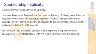 Sponsorship - Eplexity
Our new Primary Sponsor will be Eplexity.
I am now Director of Professional Services for Eplexity. Eplexity completes the
loop on software and infrastructure architect / build / manage lifecycle as
Eplexity will now provide all of these services to our customers. I focus on the
software architect & build aspects.
We have 24x7x52 managed services including monitoring, remediation,
backups etc. Fully staffed NOC with AWS trained and certified resources.
 