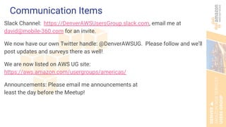 Communication Items
Slack Channel: https://DenverAWSUsersGroup.slack.com, email me at
david@mobile-360.com for an invite.
We now have our own Twitter handle: @DenverAWSUG. Please follow and we’ll
post updates and surveys there as well!
We are now listed on AWS UG site:
https://aws.amazon.com/usergroups/americas/
Announcements: Please email me announcements at
least the day before the Meetup!
 