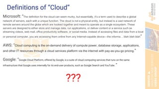 Definitions of “Cloud”
Microsoft: “The definition for the cloud can seem murky, but essentially, it’s a term used to describe a global
network of servers, each with a unique function. The cloud is not a physical entity, but instead is a vast network of
remote servers around the globe which are hooked together and meant to operate as a single ecosystem. These
servers are designed to either store and manage data, run applications, or deliver content or a service such as
streaming videos, web mail, office productivity software, or social media. Instead of accessing files and data from a local
or personal computer, you are accessing them online from any Internet-capable device—the informa… blah blah blah”
AWS: “Cloud computing is the on-demand delivery of compute power, database storage, applications,
and other IT resources through a cloud services platform via the internet with pay-as-you-go pricing.”
Google: “Google Cloud Platform, offered by Google, is a suite of cloud computing services that runs on the same
infrastructure that Google uses internally for its end-user products, such as Google Search and YouTube. ”
???
 