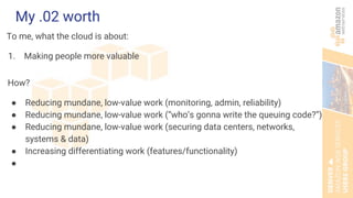 My .02 worth
To me, what the cloud is about:
1. Making people more valuable
How?
● Reducing mundane, low-value work (monitoring, admin, reliability)
● Reducing mundane, low-value work (“who’s gonna write the queuing code?”)
● Reducing mundane, low-value work (securing data centers, networks,
systems & data)
● Increasing differentiating work (features/functionality)
●
 