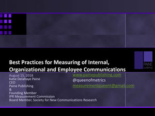 Best Practices for Measuring of Internal,
Organizational and Employee Communications
August 15, 2018
Katie Delahaye Paine
CEO
Paine Publishing
&
Founding Member
IPR Measurement Commission
Board Member, Society for New Communications Research
www.painepublishing.com
@queenofmetrics
measurementqueent@gmail.com
 