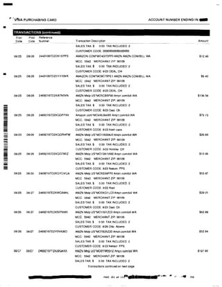 -
�· 'vfsA PURCHASING CARD ACCOUNT NUMBER ENDING IN:-
•
TRANSACTIONS (continued}
Tran Post Reference
Date Date Number Transaction Description Amount
SALES TAX:$ 0 00 TAX INCLUDED: 2
CUSTOMER CODE: 00000000000000000
08/25 08126 24431067D2DK1EPFS AMAZON.COM'M04GT5FFO AMZN AMZN.COMIBILL WA $12.49
MCC: 5942 MERCHANT ZIP: 98109
SALES TAX:$ 0.00 TAX INCLUDED: 2
CUSTOMER CODE: 8123 DEAL. OH
08/25 08/26 24431067D2DYYY9VK AMAZON.COM'M09C75PE1 AMZN AMZN COM/BILL WA $9.40
MCC: 5942 MERCHANT ZIP: 98109
SALES TAX:$ 0.00 TAX INCLUDED: 2
CUSTOMER CODE: 8/23 DEAL. OH
08/25 08126 24692167D2XATN5VN AMZN Mktp US*M05CB5F80 Amzn.com/bill WA $136.56
MCC: 5942 MERCHANT ZIP: 98109
- SALES TAX:$ 0.00 TAX INCLUDED: 2
-=- CUSTOMER CODE: 8/23 Deal. Oh
= 08/25 08/26 24692167D2XQGFPXV Amazon.com'M04WJ84WO Amzn.comtbill WA $75.73--- MCC: 5942 MERCHANT ZIP: 98109
==- SALES TAX$ 0 00 TAX INCLUDED: 2
- CUSTOMER CODE: 8123 trash cans-!!!!
- 08/25 08126 24692167D2XQGAHFW AMZN Mktp US*M01W284JO Amzn.com/bill WA $26.69
!!!!!!!! MCC: 5942 MERCHANT ZIP: 98109- SALES TAX:$ 0.00 TAX INCLUDED: 2
- CUSTOMER GODE: 8/23 Horsley. Off-iiii 08/25 08/26 24692167D2XQG78SZ AMZN Mktp US'M013A1VM2 Amzn.com/bill WA $13.96
!!!!
- MCC: 5942 MERCHANT ZIP: 98109-= SALES TAX:$ 0 00 TAX INCLUDED: 2
!!!! CUSTOMER CODE: 8123 Nelson. FPS- 08125 08/26 24692167D2XQYGVQA AMZN Mktp US'M05S39FPO Amzn com/bill WA $53.87
MCC 5942 MERCHANT ZIP: 98109
SALES TAX:$ o.oo TAX INClUDED: 2
CUSTOMER CODE: 8122 Kast
08126 08/27 24692167E2XWQA8HL AMZN Mktp US'MOOXQ1LCO Amzn.comlbill WA $28 01
MCC: 5942 MERCHANT ZIP: 96109
SALES TAX:$ 0.00 TAX INCLUDED: 2
CUSTOMER CODE: 8/23 Deal. Oh
08/26 08/27 24692167E2X50TNM5 AMZN Mktp US'M01501ZCO Amzn.comlbill WA $62.89
MCC: 5942 MERCHANT ZIP: 98109
SALES TAX:$ 0 00 TAX INCLUDED: 2
CUSTOMER CODE: 8/26 Otto. Adams
08/26 08/27 24692167E2YOVA36D AMZN Mktp US'M07B25Z20 Amzn.com/bill WA $52.94
MCC: 5942 MERCHANT ZIP: 98109
SALES TAX:$ 0.00 TAX INCLUDED: 2
CUSTOMER CODE: 8/23 Nelson. FPS
oote7 00/U e,w�e107FeXD�Q4XX AMlN MKtp uo·MooYW:J5Hi! Amz:n.,:;om/bill WA i1�7.eo
MCC: 5942 MERCHANT ZIP: 98109
SALES TAX:$ 0.00 TAX INCLUDED: 2
Transactions continued on next page
PAGE 101 of 11.,. 111· I 177"'",IIJ!i' .,,,,, .,,, ,,.,. 230
 
