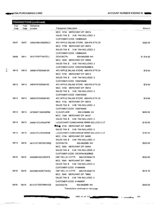 -...v1sA PURCHASING CARD
....I
N
-TRANSACTIONS (continuedJ
Tran
Date
Post Reference
Date Number
08i07 08/07 24692166V2X620NOY
08/09 08/11 24121576YPJNJF2LL
08/12 08/12 2469216702X64813A
08/12 08/12 2469216702X648165
08/12 08/12 2469216702X64818G
08/12 08/14 247893071293H6ZBM
08/14 08/15 244921572JHNV2FBP
08/14 08/15 244921572JHNV3E8B
08/14 08/16 241215773SFRSYKWZ
08/16 08/16 2443099742DJZKDFS
08/16 08/16 2443099742DKTVXSQ
08/16 08/18 241215775SFRWEHDE
Transaction Description
MCC: 5732 MERCHANT ZIP: 95014
SALES TAX:$ 0.00 TAX INCLUDED 2
CUSTOMER CODE: 1009682425
APL•APPLE ONLINE STORE 800-676-2775 CA
MCC: 5732 MERCHANT ZIP: 95014
SALES TAX:$ 0.00 TAX INCLUDED: 2
CUSTOMER CODE: 1009682425
GOVCNCTN 603-6832000 NH
MCC: 5045 MERCHANT ZIP: 03054
SALES TAX:$ 0.00 TAX INCLUDED: 2
CUSTOMER CODE: ORDER#:56289918
APL•APPLE ONLINE STORE 800-676-2775 CA
MCC: 5732 MERCHANT ZIP: 95014
SALES TAX:$ 0.00 TAX INCLUDED: 2
CUSTOMER CODE: 1009705400
APL•APPLE ONLINE STORE B00-676-2775 CA
MCC: 5732 MERCHANT ZIP: 95014
SALES TAX:$ 0.00 TAX INCLUDED: 2
CUSTOMER CODE: 1009705400
APL'APPLE ONLINE STORE 800-676-2775 CA
MCC: 5732 MERCHANT ZIP: 95014
SALES TAX:$ 0.00 TAX INCLUDED. 2
CUSTOMER CODE: 1009705400
CLOUDFLARE 650-3198939 CA
MCC: 7399 MERCHANT ZIP: 94107
SALES TAX:$ 0.00 TAX INCLUDED 2
LUCIDCHART.COM/CHARGE WWW GOLUCID.C UT
IMc/j: 5734 MERCHANT ZIP: 84095
SALES TAX:$ 0.00 TAX INCLUDED: 0
LUCIDCHART.COM/CHARGE WWW.GOLUCID.C UT
MCC: 5734 MERCHANT ZIP: 84095
SALES TAX:$ 0.00 TAX INCLUDED: 0
GOVCNCTN 603-6832000 NH
MCC: 5045 MERCHANT ZIP: 03054
SALES TAX:$ 0.00 TAX INCLUDED: 2
CUSTOMER CODE: ORDER#:56329692
DMI' DELL K-12 PTR 800-576-6038 TX
MCC: 5045 MERCHANT ZIP: 78682
SALES TAX:$ 0 00 TAX INCLUDED: 2
CUSTOMER CODE: 514949089
DMI• DELL K-12 PTR 800-576-6038 TX
MCC: 5045 MERCHANT ZIP: 78682
SALES TAX:$ 0 00 TAX INCLUDED 2
CUSTOMER CODE: 514949097
GOVCNCTN 603-6832000 NH
Transactions continued on next page
PAGE l<t of 113
ACCOUNT NUMBER ENDING IN: -
Amount
$290.00
$1,974.00
$79.00
$79.00
$19.98
$200.00
$150.00
$150.00
$320.00
$532.80
$516.76
$500.00
230
 