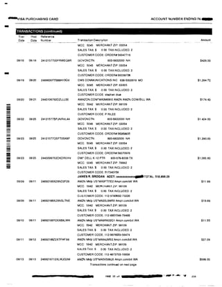 -
�ISA PURCHASING CARD ACCOUNT NUMBER ENDING IN:-
-
�
---
--
===
---
-
-;;;;;;
TRANSACTIONS (continued)
Tran Post
Date Date
08116 08118
08119 08/20
08/20 08121
oai22 08/25
08/23 08125
08/23 08125
08/09 08111
08/09 08/11
08/10 08/11
08/11 08/12
08/13 08/13
Reference
Number Transaction Description
--------------�-- ---- -----------------��-
MCC 5045 MERCHANT ZIP: 03054
SALES TAX:$ 0 00 TAX INCLUDED: 2
CUSTOMER CODE: ORDER#:56347716
241215775SFRWEQ8R GOVCNCTN 603-6832000 NH
MCC: 5045 MERCHANT ZIP: 03054
SALES TAX:$ 0.00 TAX INCLUDED: 2
CUSTOMER CODE:ORDER#:56336706
248963077S66H100V CMS COMMUNICATIONS INC 636-5302619 MO
MCC: 5085 MERCHANT ZIP: 63005
SALES TAX:$ 0 00 TAX INCLUDED: 2
CUSTOMER CODE stephen blue
2443106792DZLLL5E AMAZON.COM*MA3M69II0 AMZN AMZN.COMiBILL WA
MCC: 5942 MERCHANT ZIP: 98109
SALES TAX:$ 0.00 TAX INCLUDED: 2
CUSTOMER CODE: P RILEE
241215778PJNRVL44 GOVCNCTN 803-6832000 NH
MCC: 5045 MERCHANT ZIP: 03054
SALES TAX:$ 0.00 TAX INCLUDED: 2
CUSTOMER CODE: ORDER#:56369935
24121577OSFT0SKBF GOVCNCTN 603-6832000 NH
MCC: 5045 MERCHANT ZIP:03054
SALES TAX:$ 0.00 TAX INCLUDED: 2
CUSTOMER CODE: ORDER#:56370976
24430997B2DKDREHV DMI• DELL K-12 PTR 800-576-6038 TX
MCC: 5045 MERCHANT ZIP: 78682
SALES TAX:$ 0.00 TAX INCLUDED: 2
CUSTOMER CODE: 517340708
JAMES R. BROGAN ACCT: xxxxxxxxux�TOTAL: $10,856.29
24692168X2XND2F29 AMZN Mktp US'MA3FT71E2 Amzn.com/bil! WA
MCC: 5942 MERCHANT ZIP: 98109
SALES TAX:$ 0.00 TAX INCLUDED: 2
CUSTOMER CODE: 112-9780692-73226
24692166X2XNSLTNE AMZN Mktp US*MA20L6MR0 Amzn.com/btll WA
MCC: 5942 MERCHANT ZIP; 98109
SALES TAX:$ 0.00 TAX INCLUDED: 2
CUSTOMER CODE: 112-6901548·76466
24692166Y2XX69LWH AMZN Mktp US*MA9RK02Q1 Amzn.com/bill WA
MCC: 5942 MERCHANT ZIP: 98109
SALES TAX:$ 0.00 TAX INCLUDED: 2
CUSTOMER GODE 112-9876003-58474
24692166Z2XTFHFX8 AMZN Mktp US'MA64J9Al2 Amzn.comlbiU WA
MCC: 5942 MERCHANT ZIP: 98109
SALES TAX:$ 0.00 TAX INCLUDED: 2
CUSTOMER CODE: 112-4873703-16938
2469216712XLWJG3M AMZN Mktp us·MA5VS88J0 Amzn.com/bill WA
Transactions continued on next page
PAGE 15 of ._,,_,....If',�-�
Amount
$426.00
$1,284.72
$174.43
$1,424.00
$1,280.00
$1,065.60
$11.99
$19.89
$11.50
$27.09
$596.00
230
 