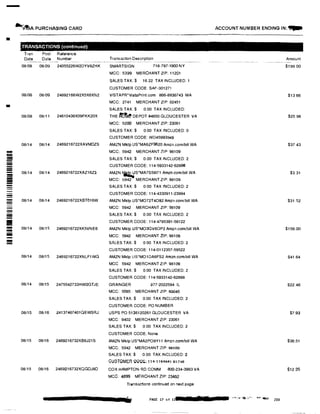 -
.Vf!iA PURCHASING CARD
•
-
!!!!!!
--------
--
--
--II
-!!!!!!
TRANSACTIONS (continued)
Tran
Date
Post Reference
Date Number
08/08 08109 24055226W2DYV8ZHK
08/08 08109 24692166W2X5X6XN2
08/08 08i11 24610436X09FKK20X
08/14 08/14 2469216722XAVMDZS
08/14 08/14 2469216722XAZ16Z3
08/14 08114 2469216722XBT016W
08114 08/15 2469216722XK5VNE6
08/14 08115 2469216722XNLF1WG
08/14 08/15 2475542733HW0GTJE
08/15 08116 24137467401QEWSRJ
08115 08/16 2469216732XB6J21S
08/15 08116 2469216732XQGDJ8D
Transaction Description
SMARTSIGN 718-797-1900 NY
MCC: 5399 MERCHANT ZIP: 11201
SALES TAX:$ 16.22 TAX INCLUDED: 1
CUSTOMER CODE:SAF-301271
VISTAPR.VistaPrint.com 866-8936743 MA
MCC: 2741 MERCHANT ZIP: 02451
SALES TAX:$ 0.00 TAX INCLUDED:
THE if°clt@ DEPOT #4650 GLOUCESTER VA
MCC: 5200 MERCHANT ZIP: 23061
SALES TAX:$ 0.00 TAX INCLUDED:0
CUSTOMER CODE:WD45993949
AMZN Mktp US*MA6ZF9620 Amzn.com/bill WA
MCC: 5942 MERCHANT ZIP 98109
SALES TAX:$ 0.00 TAX INCLUDED: 2
CUSTOMER CODE: 114-5933142-62898
AMZN �S*MA7S58l71 Amzn.comlblll WA
MCC: 5942 MERCHANT ZIP. 98109
SALES TAX:$ 0.00 TAX INCLUDED:2
CUSTOMER CODE: 114-4330911-23994
AMZN Mktp US'MO72T4O82 Amzn.comlbill WA
MCC: 5942 MERCHANT ZIP 98109
SALES TAX:$ 0.00 TAX INCLUDED: 2
CUSTOMER CODE: 114-4795391-58122
AMZN Mktp us·MO3QV60P2 Ammcom/bill WA
MCC: 5942 MERCHANT ZIP: 98109
SALES TAX: $ 0 00 TAX INCLUDED:2
CUSTOMER CODE: 114-0112357-59522
AMZN Mktp us·MO1DA6FS2 Amzn.comlbill WA
MCC 5942 MERCHANT ZIP: 98109
SALES TAX:$ 0.00 TAX INCLUDED: 2
CUSTOMER CODE: l 14-5933142-62898
GRAINGER 877-2022594 IL
MCC. 5085 MERCHANT ZIP: 60045
SALES TAX:$ 0.00 TAX INCLUDED: 2
CUSTOMER CODE: PO NUMBER
USPS PO 5136120261 GLOUCESTER VA
MCC: 9402 MERCHANT ZIP: 23061
SALES TAX:$ 0.00 TAX INCLUDED: 2
CUSTOMER CODE: None
AMZN Mktp US*MA2PO8Y11 Amzn com/bill WA
MCC: 5942 MERCHANT ZIP: 98109
SALES TAX:$ 0.00 TAX INCLUDED: 2
GUvTOMEA CQO!ii; 11411e4l34HH74S
COX HAMPTON RD COMM 800-234·3993 VA
MCC: 4899 MERCHANT ZIP: 23452
Transactions continued on next page
PAGE 17 of 11
ACCOUNT NUMBER ENDING IN:�
Amount
$199.00
$13 66
$25.98
$3743
$3.31
$31.52
$156.00
$41.64
$22.46
$7,93
$36,51
$12.25
 
