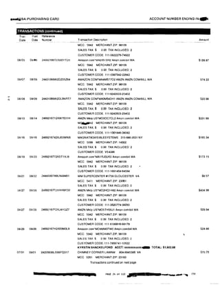 ...'"'
••VJSA PURCHASING CARD
.TRANSACTIONS (continued)
Tran
Date
Post Reference
Date Number
08/05 08/06 24692166T2X8BYTD5
08/07 08/08 24431066W2DZ05Z64
08/08 08/09 24431066W2DL5NRT7
08/13 08114 2469216712XW7E01H
08116 08116 2469216742XJE0WNB
08119 08120 2469216772XST1VJ9
08121 08/22 24445007ABLNB94B1
08/27 08128 24692167F2XHH9FD0
08127 08128 24692167F2XJ4YQZ7
08/29 08/29 24692167H2XE9M3L9
07/31 08/01 24205636LS66FQ317
ACCOUNT NUMBER ENDING IN:lllfi
Transaction Description
MCC: 5942 MERCHANT ZIP: 98109
SALES TAX $ 000 TAX INCLUDED: 2
CUSTOMER CODE: 111-0822276·74922
Amazon.com·MA2I81 SH2 Amzn.comtbill WA
MCC: 5942 MERCHANT ZIP: 98109
SALES TAX:$ 000 TAX INCLUDED: 2
CUSTOMER CODE: 111-0387342·22642
AMAZON COM'MA4MB77O2 AMZN AMZN.COM!BILL WA
MCC: 5942 MERCHANT ZIP: 98109
SALES TAX:$ 0.00 TAX INCLUDED: 2
CUSTOMER CODE: 111·9243503·25402
AMAZON.COM*MAOM54DH1 AMZN AMZN.COM/BILL WA
MCC. 5942 MERCHANT ZIP: 98109
SALES TAX:$ 0.00 TAX INCLUDED: 2
CUSTOMER CODE: 111-9243503-25402
AMZN Mklp US*MO0OC7CL2 Amzn.com/bill WA
MOililillifJ42 MERCHANT ZIP: 98109
SALES TAX:$ 0.00 TAX INCLUDED: 2
CUSTOMER CODE: 111-1001846·38082
MAGNATAGVISIBLESYSTEMS 315-986-3531 NY
MCC: 5099 MERCHANT ZIP: 14502
SALES TAX:$ 0.00 TAX INCLUDED: 2
CUSTOMER CODE VS4386
Amazon.com'MA1RJOUK0 Amzn.com/bill WA
MCC: 5942 MERCHANT ZIP: 98109
SALES TAX$ 0.00 TAX INCLUDED: 2
CUSTOMER CODE 111-1691454-64594
WM SUPERCENTER #1759 GLOUCESTER VA
MCC: 5411 MERCHANT ZIP: 23061
SALES TAX$ 0 00 TAX INCLUDED 0
AMZN Mktp us•MO2HQ1H82 Amzn.com/bill WA
MCC: 5942 MERCHANT ZIP: 98109
SALES TAX:$ 0.00 TAX INCLUDED: 2
CUSTOMER CODE: 111-3520774-36050
AMZN Mklp us·MO5TH5XJ1 Amzn.com/bill WA
MCC: 5942 MERCHANT ZIP: 98109
SALES TAX:$ 0.00 TAX INCLUDED: 2
CUSTOMER CODE 111-6186616-68178
Amazon.com*MO4MMOTW0 Amzn.com/bill WA
MCC: 5942 MERCHANT ZIP: 98109
SALES TAX$ 0 00 TAX INCLUDED: 2
CUSTOMER CODE: 111-7856741-10522
KYRSTIN SHACKELFORD ACCT: xxxxxxxx.xxx� TOTAL: $1,503.98
CHIMNEY CORNER LAWNM 804-6945385 VA
MCC 5261 MERCHANT ZIP: 23183
Transactions continued on next page
PAGE 2ft of 1l3 .;z.. i!L
Amount
$128.87
S74.22
523.98
$331.66
$165.34
$173.15
$9.57
$434.99
$29.94
$24.86
$70.75
 