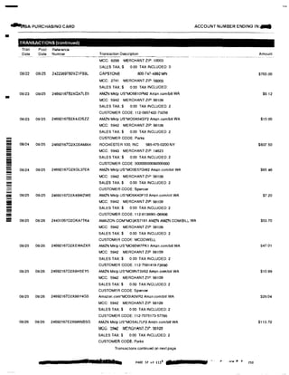 -
�SA PURCHASING CARD ACCOUNT NUMBER ENDING IN:...
•
---------
=
!Ill
!!!-
,TRANSACTIONS (continued)
Tran Post Reference
Date Date Number Transaction Description
·---�----·-��------ ----- ----- ----
MCC: 8299 MERCHANT ZIP: 10003
SALES TAX;$ 0.00 TAX INCLUDED: 0
08/22 08125 24223697B0VZ1FS9L CAPSTONE 800-747-4992 MN
MCC 2741 MERCHANT ZIP: 56003
08/23 OB/25 2469216782XQX7LE5
08123 08125 24692167B2X4JDSZZ
08/24 08/25 24692167Q2XD0AMXH
08/24 08/25 24692167Q2XGL37EA
08/25 08/25 24692167D2X49WZWE
08/25 08126 24431067D2DKA7TK4
08/25 08126 24692167D2XEW4ZXR
08/25 08/26 24692167D2X8H5EY5
08/25 08/26 24692167D2X88Y4GS
08/26 08/26 24692167E2XMANBSG
••
SALES TAX:$ 0 00 TAX INCLUDED:
AMZN Mklp US*MO6810PM2 Amzn.com/bill WA
MCC: 5942 MERCHANT ZIP:98109
SALES TAX:$ 0.00 TAX INCLUDED: 2
CUSTOMER CODE: 112-0857422-73258
AMZN Mktp US'MO0A54GY2 Amzn.com/bill WA
MCC: 5942 MERCHANT ZIP: 98109
SALES TAX:$ 0.00 TAX INCLUDED: 2
CUSTOMER CODE: Parks
ROCHESTER 100, INC 585-475-0200 NY
MCC: 5943 MERCHANT ZIP: 14623
SALES TAX:$ 0.00 TAX INCLUDED: 2
CUSTOMER CODE: 00000000000000000
AMZN Mktp US'MO0E57GW2 Amzn.comlbill WA
MCC: 5942 MERCHANT ZIP: 98109
SALES TAX:$ 0.00 TAX INCLUDED: 2
CUSTOMER CODE: Spencer
AMZN Mktp US'MO6KK0F10 Amzn.comlbill WA
MCC: 5942 MERCHANT ZIP: 98109
SALES TAX:$ 0 00 TAX INCLUDED: 2
CUSTOMER CODE: 112-813866H.l6906
AMAZON.COM'MO3KS7181 AMZN AMZN COMIBILL. WA
MCC: 5942 MERCHANT ZIP: 98109
SALES TAX:$ 0.00 TAX INCLUDED: 2
CUSTOMER GODE: MCDOWELL
AMZN Mktp US*MO60W7PK1 Amzn.comlbill WA
MCC: 5942 MERCHANT ZIP 98109
SALES TAX:$ 0.00 TAX INCLUDED: 2
CUSTOMER CODE: 112-7581419-73690
AMZN MKtp US'MO9NT3V62 Amzn.com/bill WA
MCC: 5942 MERCHANT ZIP: 98109
SALES TAX:$ 0.00 TAX INCLUDED: 2
CUSTOMER CODE: Spencer
Amazon.com'MO0IA0VR2 Amzn.com/bill WA
MCC: 5942 MERCHANT ZIP: 98109
SALES TAX:$ 0 00 TAX INCLUDED: 2
CUSTOMER GODE: 112·7075173-57786
AMZN MKtp US'MO5AL7LF0 Amzn.com/bill WA
MGG. 3342 MERGH�NT llf', :ttl103
SALES TAX:$ 0.00 TAX INCLUDED: 2
CUSTOMER CODE: Parks
Transactions continued on next page
n·rrs a PAGE 37 of 1131
Amount
$76500
$6.12
$15.00
$607.50
$65.46
$7.20
$53.70
$47.01
$10.99
$26.04
$113.70
230
 