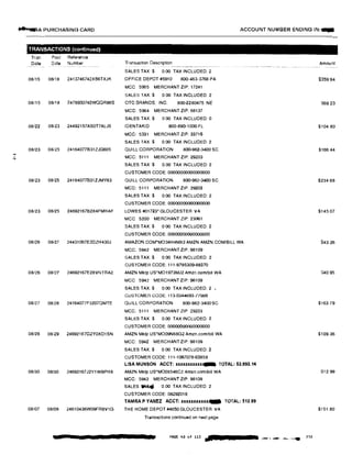 ..SJ.-;A PURCHASING CARD ACCOUNT NUMBER ENDING IN:-
-TRANSACTIONS (continued)
Tran Post Reference
Date Date Number Transaction Oescnption Amount---� -···------------
SALES TAX:$ 0.00 TAX INCLUDED: 2
08/15 08/18 2413746742X66TXJK OFFICE DEPOT #5910 800-463-3768 PA $359 94
MCC 5965 MERCHANT ZIP: 17241
SALES TAX:$ 0.00 TAX INCLUDED: 2
08/15 08118 2478930742WQQR98S OTC BRANDS, INC. 800-2280475 NE S69.23
MCC: 5964 MERCHANT ZIP: 68137
SALES TAX.$ O 00 TAX INCLUDED: 0
08/22 08123 24492157ASOT7ALJ5 IOENTAKID 800-890-1000 FL $104.80
MCC: 5331 MERCHANT ZIP: 33716
SALES TAX$ 0 00 TAX INCLUDED: 2
08/23 08/25 24164077831ZJG605 QUILL CORPORATION 800-982-3400 SC $166.44
MCC: 5111 MERCHANT ZIP: 29203N
SALES TAX$ 0.00 TAX INCLUDED: 2
CUSTOMER CODE: 00000000000000000
08123 08125 24164077831ZJMY83 QUILL CORPORATION 800·982-3400 SC $234 88
MCC: 5111 MERCHANT ZIP: 29203
SALES TAX:$ 0 00 TAX INCLUDED: 2
CUSTOMER CODE: 00000000000000000
08123 08125 24692167B2X4FMHAF LOWES #01723• GLOUCESTER VA $145 07
MCC 5200 MERCHANT ZIP: 23061
SALES TAX:$ 0 00 TAX INCLUDED: 2
CUSTOMER CODE: 00000000000000000
08/26 08/27 24431067E2DZH430J AMAZON COM•M034H4MX2 AMZN AMZN.COM/BILL WA 843.26
MCC: 5942 MERCHANT ZIP: 98109
SALES TAX:$ 0 00 TAX INCLUDED: 2
CUSTOMER CODE: 111-9795309-88370
08/26 08/27 24692167E2XVNTRA2 AMZN Mktp US*M01973MJ2 Amzn.com/blll WA S40.95
MCC 5942 MERCHANT ZIP: 98109
SALES TAX.$ 0.00 TAX INCLUDED: 2
CUSTOMER CODE: 113·0344893·77986
08127 08128 24164077F3207QMTE QUILL CORPORATION 800·982·3400 SC $163.79
MCC: 5111 MERCHANT ZIP: 29203
SALES TAX:$ 0.00 TAX INCLUDED: 2
CUSTOMER CODE: 00000000000000000
08128 08i29 24692167G2YOXD1SN AMZN Mktp US'M009N68G2 Amzn.comlbill WA $109.36
MCC: 5942 MERCHANT ZIP: 98109
SALES TAX:$ 0.00 TAX INCLUDED: 2
CUSTOMER CODE: 111·1067078-63858
LISA MUNSON ACCT: xxxxxxxxxxx,... TOTAL: $2,993.14
08/30 08/30 24692167J2Y1WBPH8 AMZN Mktp us·M005546C2 Amzn.com/bill WA S12.99
MCC: 5942 MERCHANT ZIP: 98109
SALES� 0 00 TAX INCLUDED: 2
CUSTOMER GODE: 08292019
TAMRA P YANEZ ACCT: XXXXXXXJI.XXX,... TOTAL: $12.99
08107 08/09 24610436W09FRBV1G THE HOME DEPOT #4650 GLOUCESTER VA $151.80
Transactions continued on next page
PAGE 40 of 115 ;11lo> '·•- ,..,A ··"-,'.• 230
 